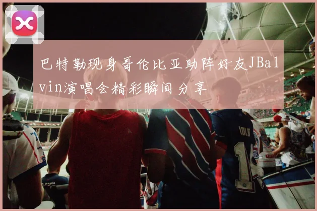 巴特勒现身哥伦比亚助阵好友JBalvin演唱会精彩瞬间分享