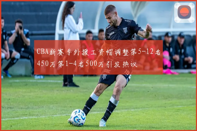 CBA新赛季外援工资帽调整第5-12名450万第1-4名500万引发热议
