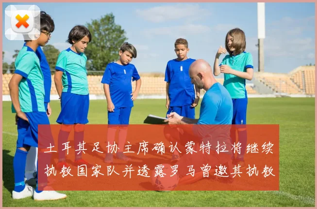 土耳其足协主席确认蒙特拉将继续执教国家队并透露罗马曾邀其执教