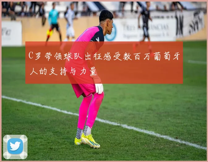 C罗带领球队出征感受数百万葡萄牙人的支持与力量