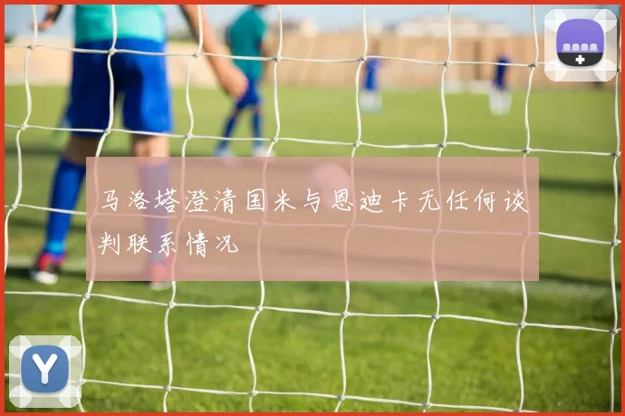 马洛塔澄清国米与恩迪卡无任何谈判联系情况