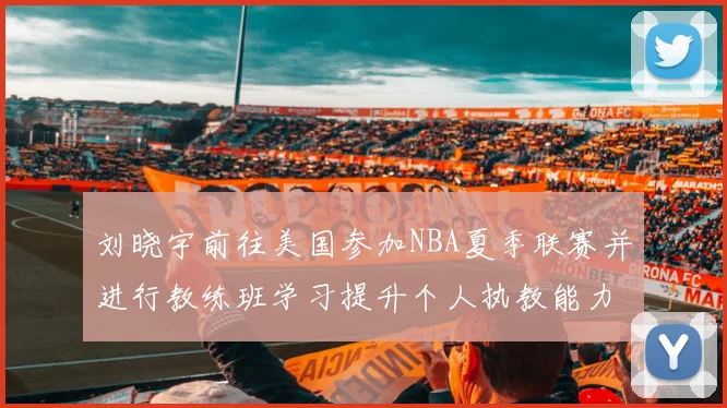 刘晓宇前往美国参加NBA夏季联赛并进行教练班学习提升个人执教能力