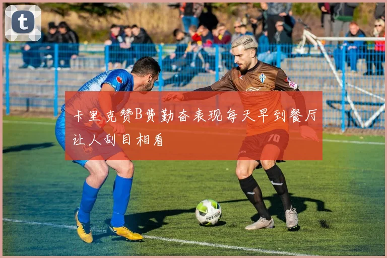 卡里克赞B费勤奋表现每天早到餐厅让人刮目相看