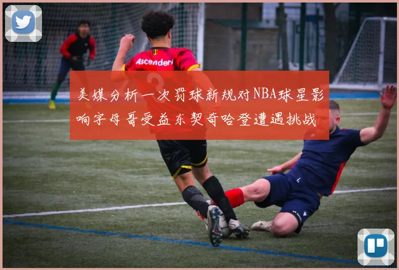 美媒分析一次罚球新规对NBA球星影响字母哥受益东契奇哈登遭遇挑战