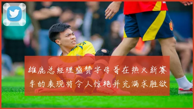 雄鹿总经理盛赞字母哥在热火新赛季的表现将令人惊艳并充满求胜欲