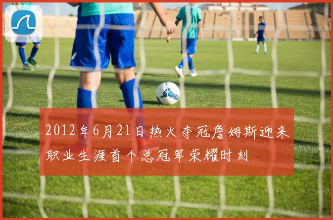 2012年6月21日热火夺冠詹姆斯迎来职业生涯首个总冠军荣耀时刻