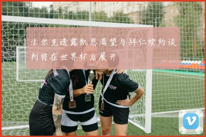 法尔克透露凯恩渴望与拜仁续约谈判将在世界杯后展开