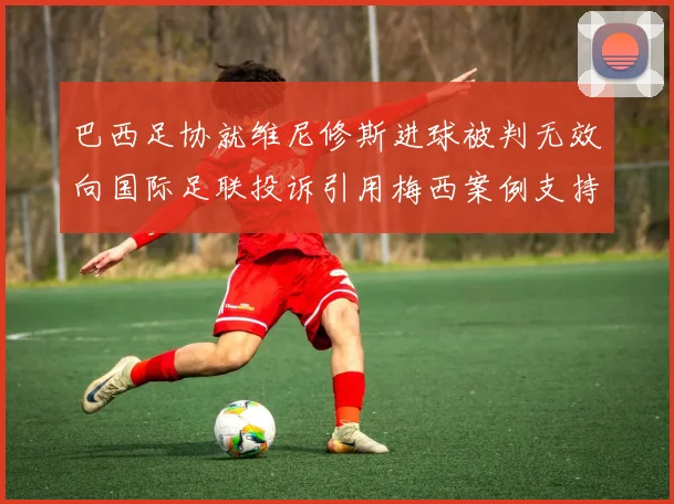 巴西足协就维尼修斯进球被判无效向国际足联投诉引用梅西案例支持