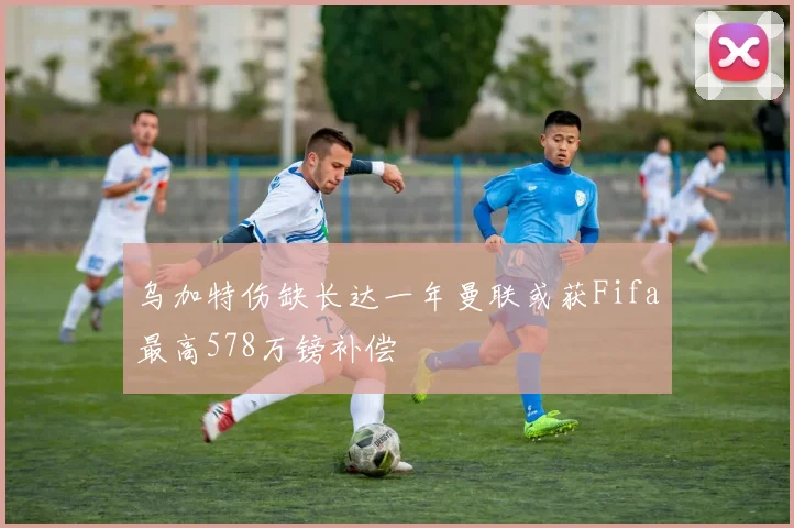 乌加特伤缺长达一年曼联或获Fifa最高578万镑补偿